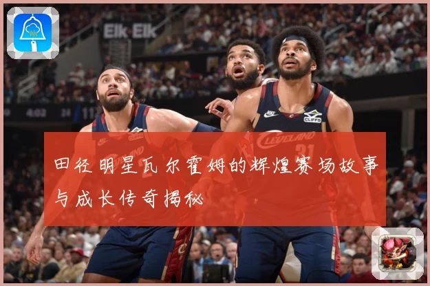 田径明星瓦尔霍姆的辉煌赛场故事与成长传奇揭秘