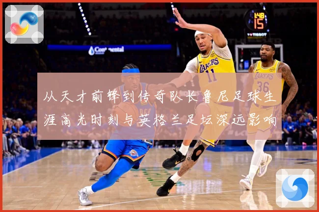 从天才前锋到传奇队长鲁尼足球生涯高光时刻与英格兰足坛深远影响解析