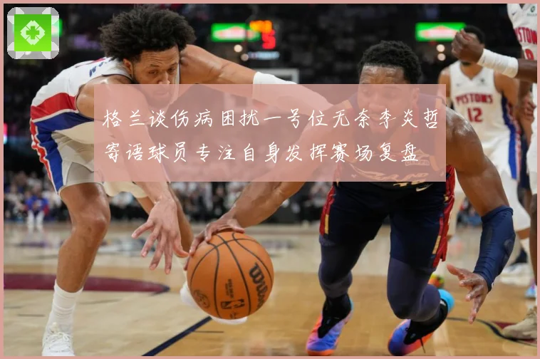 格兰谈伤病困扰一号位无奈李炎哲寄语球员专注自身发挥赛场复盘
