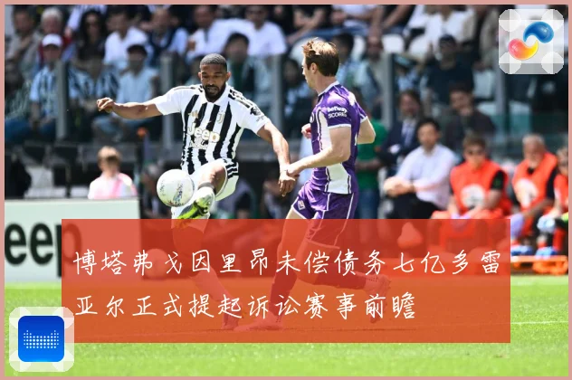 博塔弗戈因里昂未偿债务七亿多雷亚尔正式提起诉讼赛事前瞻