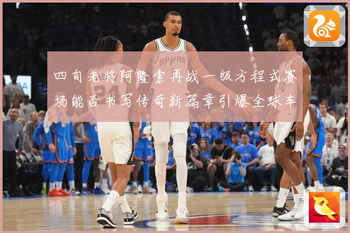四旬老将阿隆索再战一级方程式赛场能否书写传奇新篇章引爆全球车迷热议