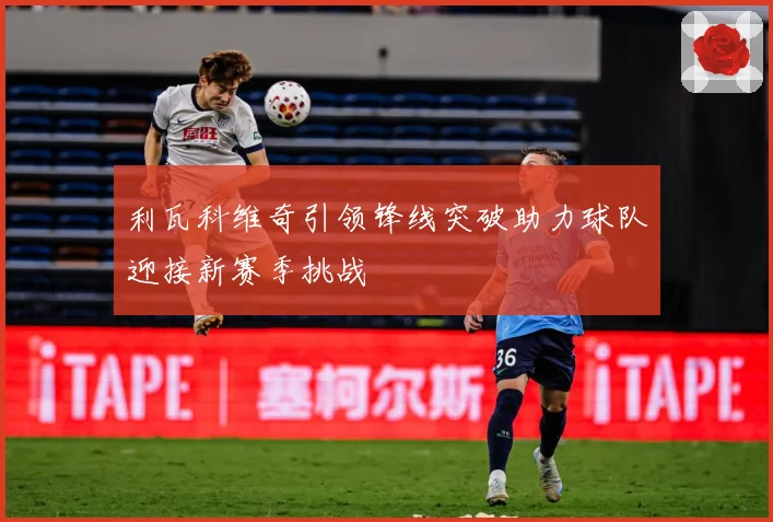 利瓦科维奇引领锋线突破助力球队迎接新赛季挑战