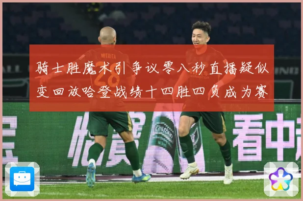 骑士胜魔术引争议零八秒直播疑似变回放哈登战绩十四胜四负成为赛场复盘