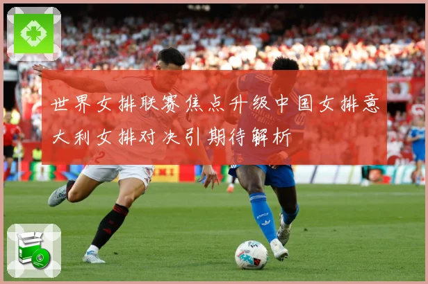 世界女排联赛焦点升级中国女排意大利女排对决引期待解析