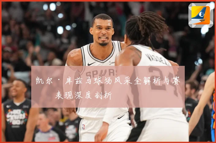 凯尔·库兹马球场风采全解析与赛场表现深度剖析