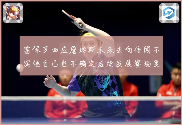 富保罗回应詹姆斯未来去向传闻不实他自己也不确定后续发展赛场复盘