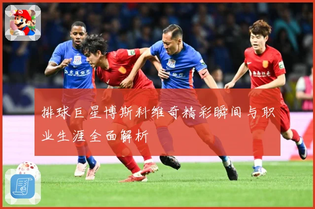 排球巨星博斯科维奇精彩瞬间与职业生涯全面解析