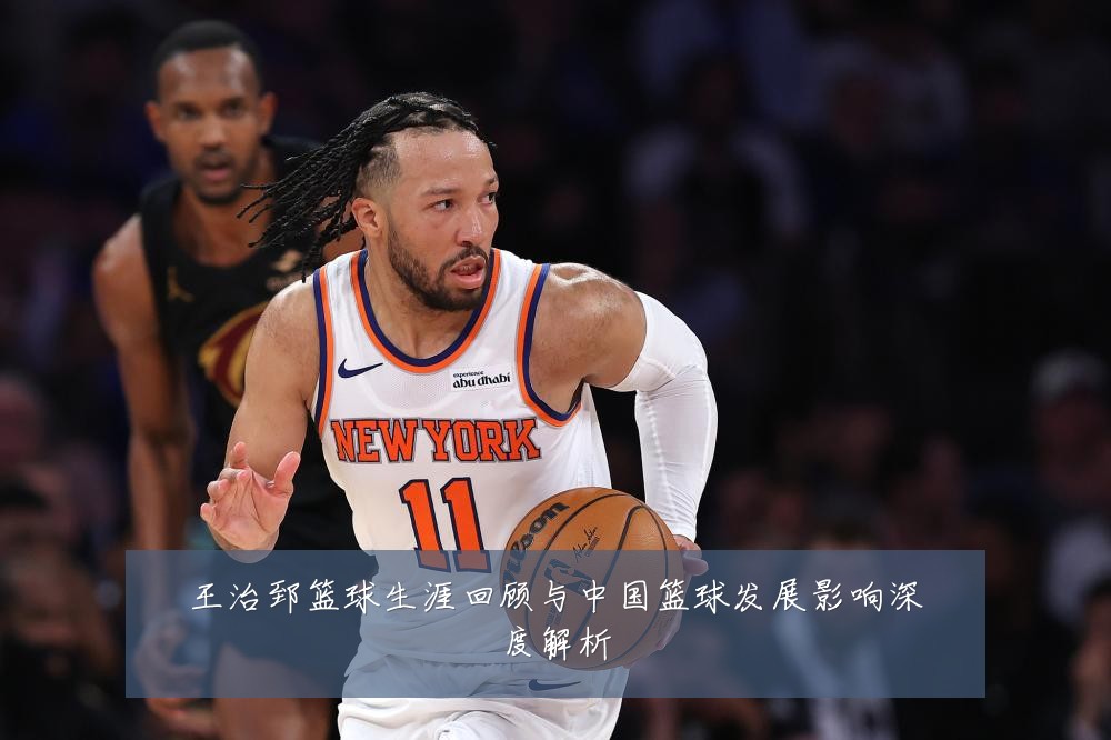 王治郅篮球生涯回顾与中国篮球发展影响深度解析